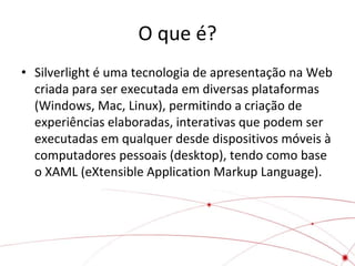 O que é?
• Silverlight é uma tecnologia de apresentação na Web
criada para ser executada em diversas plataformas
(Windows, Mac, Linux), permitindo a criação de
experiências elaboradas, interativas que podem ser
executadas em qualquer desde dispositivos móveis à
computadores pessoais (desktop), tendo como base
o XAML (eXtensible Application Markup Language).

 