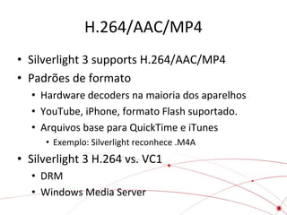 H.264/AAC/MP4
• Silverlight 3 supports H.264/AAC/MP4
• Padrões de formato
• Hardware decoders na maioria dos aparelhos
• YouTube, iPhone, formato Flash suportado.
• Arquivos base para QuickTime e iTunes
• Exemplo: Silverlight reconhece .M4A

• Silverlight 3 H.264 vs. VC1
• DRM
• Windows Media Server

 