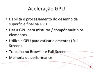 Aceleração GPU
• Habilita o processamento do desenho da
superficie final na GPU
• Usa a GPU para misturar / compôr multiplos
elementos
• Utiliza a GPU para esticar elementos (Full
Screen)
• Trabalha no Browser e Full-Screen
• Melhoria de performance

 