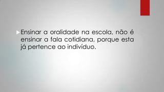Ensinar a oralidade na escola, não é
ensinar a fala cotidiana, porque esta
já pertence ao indivíduo.
 