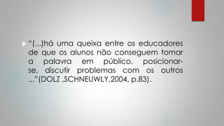  “(...)há uma queixa entre os educadores
de que os alunos não conseguem tomar
a palavra em público, posicionar-
se, discutir problemas com os outros
...”(DOLZ ,SCHNEUWLY,2004, p.83).
 