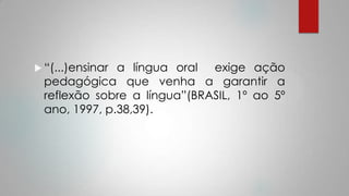  “(...)ensinar a língua oral exige ação
pedagógica que venha a garantir a
reflexão sobre a língua”(BRASIL, 1º ao 5º
ano, 1997, p.38,39).
 
