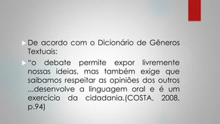  De acordo com o Dicionário de Gêneros
Textuais:
 “o debate permite expor livremente
nossas ideias, mas também exige que
saibamos respeitar as opiniões dos outros
...desenvolve a linguagem oral e é um
exercício da cidadania.(COSTA, 2008,
p.94)
 