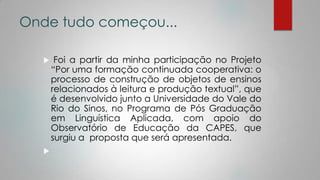 Onde tudo começou...
 Foi a partir da minha participação no Projeto
“Por uma formação continuada cooperativa: o
processo de construção de objetos de ensinos
relacionados à leitura e produção textual”, que
é desenvolvido junto a Universidade do Vale do
Rio do Sinos, no Programa de Pós Graduação
em Linguística Aplicada, com apoio do
Observatório de Educação da CAPES, que
surgiu a proposta que será apresentada.

 