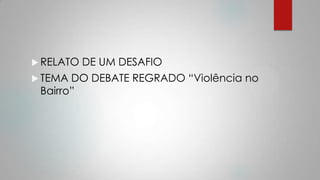  RELATO DE UM DESAFIO
 TEMA DO DEBATE REGRADO “Violência no
Bairro”
 