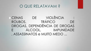 O QUE RELATAVAM ?
CENAS DE VIOLÊNCIA :
ROUBOS, TRÁFICO DE
DROGAS, DEPENDÊNCIA DE DROGAS
E ÁLCOOL, IMPUNIDADE
, ASSASSINATOS e MUITO MEDO ...
 