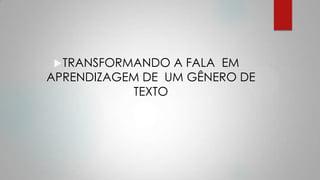TRANSFORMANDO A FALA EM
APRENDIZAGEM DE UM GÊNERO DE
TEXTO
 