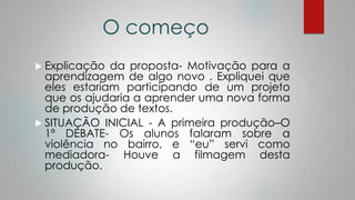 O começo
 Explicação da proposta- Motivação para a
aprendizagem de algo novo . Expliquei que
eles estariam participando de um projeto
que os ajudaria a aprender uma nova forma
de produção de textos.
 SITUAÇÃO INICIAL - A primeira produção–O
1º DEBATE- Os alunos falaram sobre a
violência no bairro, e “eu” servi como
mediadora- Houve a filmagem desta
produção.
 
