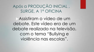 Após a PRODUÇÃO INICIAL ,
SURGE, A 1ª OFICINA
Assistiram o vídeo de um
debate. Este vídeo era de um
debate realizado na televisão,
com o tema “Bullying e
violência nas escolas”.
 