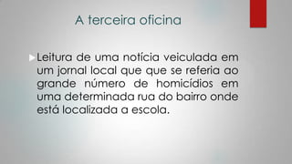 A terceira oficina
Leitura de uma notícia veiculada em
um jornal local que que se referia ao
grande número de homicídios em
uma determinada rua do bairro onde
está localizada a escola.
 