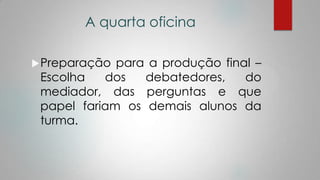 A quarta oficina
Preparação para a produção final –
Escolha dos debatedores, do
mediador, das perguntas e que
papel fariam os demais alunos da
turma.
 