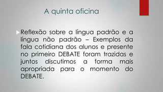 A quinta oficina
Reflexão sobre a língua padrão e a
língua não padrão – Exemplos da
fala cotidiana dos alunos e presente
no primeiro DEBATE foram trazidas e
juntos discutimos a forma mais
apropriada para o momento do
DEBATE.
 