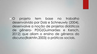  O projeto tem base no trabalho
desenvolvido por Dolz e Schneuwly (2004),
desenvolve a noção de projetos didáticos
de gênero- PDG(Guimarães e Kersch,
2012) que aliam o ensino de gêneros do
discurso(Bakhtin,2003) a práticas sociais.
 