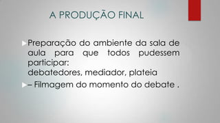 A PRODUÇÃO FINAL
Preparação do ambiente da sala de
aula para que todos pudessem
participar:
debatedores, mediador, plateia
– Filmagem do momento do debate .
 