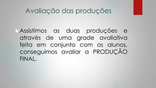 Avaliação das produções
Assistimos as duas produções e
através de uma grade avaliativa
feita em conjunto com os alunos,
conseguimos avaliar a PRODUÇÃO
FINAL.
 