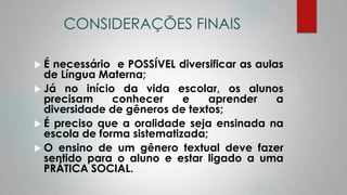 CONSIDERAÇÕES FINAIS
 É necessário e POSSÍVEL diversificar as aulas
de Língua Materna;
 Já no início da vida escolar, os alunos
precisam conhecer e aprender a
diversidade de gêneros de textos;
 É preciso que a oralidade seja ensinada na
escola de forma sistematizada;
 O ensino de um gênero textual deve fazer
sentido para o aluno e estar ligado a uma
PRÁTICA SOCIAL.
 