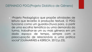 DEFININDO PDG(Projeto Didático de Gênero)
 “Projeto Pedagógico que propõe atividades de
leitura que levarão à produção textual. O PDG
funciona como um guarda-chuva para, a partir
de uma escolha temática ou uma demanda da
turma, trabalhar-se um ou mais gêneros em um
dado espaço de tempo, sempre com a
preocupação de relacioná-lo a uma prática
social”(GUIMARÃES e KERSCH, 2012,p.23).
 