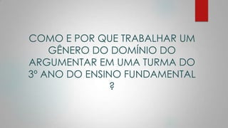 COMO E POR QUE TRABALHAR UM
GÊNERO DO DOMÍNIO DO
ARGUMENTAR EM UMA TURMA DO
3º ANO DO ENSINO FUNDAMENTAL
?
 