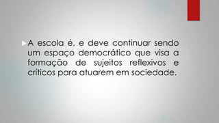 A escola é, e deve continuar sendo
um espaço democrático que visa a
formação de sujeitos reflexivos e
críticos para atuarem em sociedade.
 
