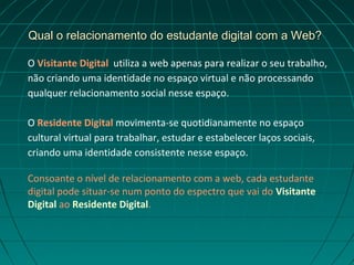 Qual o relacionamento do estudante digital com a Web?

O Visitante Digital utiliza a web apenas para realizar o seu trabalho,
não criando uma identidade no espaço virtual e não processando
qualquer relacionamento social nesse espaço.

O Residente Digital movimenta-se quotidianamente no espaço
cultural virtual para trabalhar, estudar e estabelecer laços sociais,
criando uma identidade consistente nesse espaço.

Consoante o nível de relacionamento com a web, cada estudante
digital pode situar-se num ponto do espectro que vai do Visitante
Digital ao Residente Digital.
 