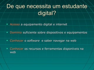 De que necessita um estudante
           digital?
   Acesso a equipamento digital e internet

   Domínio suficiente sobre dispositivos e equipamentos

   Conhecer o software e saber navegar na web

   Conhecer os recursos e ferramentas disponíveis na
    web
 