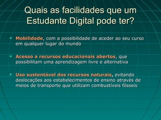 Quais as facilidades que um
       Estudante Digital pode ter?
   Mobilidade, com a possibilidade de aceder ao seu curso
    em qualquer lugar do mundo

   Acesso a recursos educacionais abertos, que
    possibilitam uma aprendizagem livre e alternativa

   Uso sustentável dos recursos naturais, evitando
    deslocações aos estabelecimentos de ensino através de
    meios de transporte que utilizam combustíveis fósseis
 