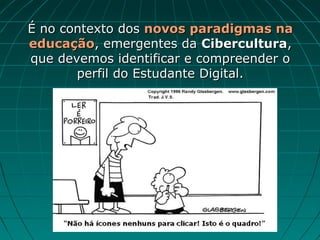É no contexto dos novos paradigmas na
educação, emergentes da Cibercultura,
que devemos identificar e compreender o
       perfil do Estudante Digital.
 