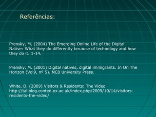 Referências:



Prensky, M. (2004) The Emerging Online Life of the Digital
Native: What they do differently because of technology and how
they do it. 1-14.


Prensky, M. (2001) Digital natives, digital immigrants. In On The
Horizon (Vol9, nº 5). NCB University Press.


White, D. (2009) Visitors & Residents: The Video
http://tallblog.conted.ox.ac.uk/index.php/2009/10/14/visitors-
residents-the-video/
 