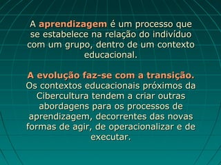 A aprendizagem é um processo que
 se estabelece na relação do indivíduo
com um grupo, dentro de um contexto
             educacional.

A evolução faz-se com a transição.
Os contextos educacionais próximos da
   Cibercultura tendem a criar outras
   abordagens para os processos de
 aprendizagem, decorrentes das novas
formas de agir, de operacionalizar e de
                executar.
 