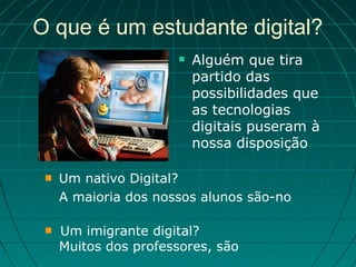 O que é um estudante digital?
                         Alguém que tira
                          partido das
                          possibilidades que
                          as tecnologias
                          digitais puseram à
                          nossa disposição

    Um nativo Digital?
     A maioria dos nossos alunos são-no

    Um imigrante digital?
     Muitos dos professores, são
 