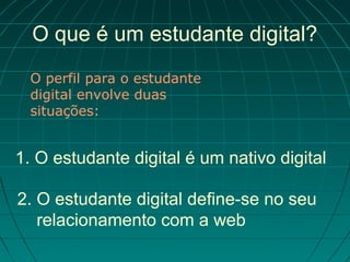 O que é um estudante digital?
  O perfil para o estudante
  digital envolve duas
  situações:


1. O estudante digital é um nativo digital

2. O estudante digital define-se no seu
   relacionamento com a web
 