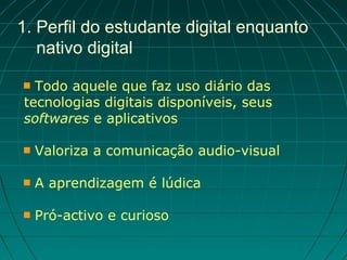 1. Perfil do estudante digital enquanto
   nativo digital

 Todo aquele que faz uso diário das
tecnologias digitais disponíveis, seus
softwares e aplicativos

   Valoriza a comunicação audio-visual

   A aprendizagem é lúdica

   Pró-activo e curioso
 