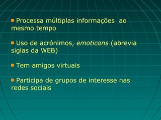 Processa múltiplas informações ao
mesmo tempo

 Uso de acrónimos, emoticons (abrevia
siglas da WEB)

   Tem amigos virtuais

 Participa de grupos de interesse nas
redes sociais
 