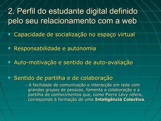 2. Perfil do estudante digital definido
pelo seu relacionamento com a web
   Capacidade de socialização no espaço virtual

   Responsabilidade e autonomia

   Auto-motivação e sentido de auto-avaliação

   Sentido de partilha e de colaboração
        - A facilidade de comunicação e interacção em rede com
          grandes grupos de pessoas, fomenta a colaboração e a
          partilha de conhecimentos que, como Pierre Lévy refere,
          corresponde à formação de uma Inteligência Colectiva.
 