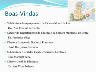 Boas-­‐Vindas	
  
—  Subdiretora	
  do	
  Agrupamento	
  de	
  Escolas	
  Monte	
  da	
  Lua	
  
Dra.	
  Ana	
  Cristina	
  Bernardo	
  
—  Diretor	
  do	
  Departamento	
  da	
  Educação	
  da	
  Câmara	
  Municipal	
  de	
  Sintra	
  
Dr.	
  Frederico	
  d’Eça	
  
—  Diretora	
  da	
  Agência	
  Nacional	
  Erasmus+	
  
	
  Prof.	
  Dra.	
  Joana	
  Godinho	
  
—  Subdiretora	
  -­‐Geral	
  dos	
  Estabelecimentos	
  Escolares	
  
Dra.	
  Manuela	
  Faria	
  
—  Diretor-­‐Geral	
  da	
  Educação	
  
Dr.	
  José	
  Vítor	
  Pedroso	
  
	
  
	
  
 