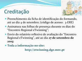 Creditação	
  	
  
—  Preenchimento	
  da	
  ﬁcha	
  de	
  identiﬁcação	
  do	
  formando,	
  
até	
  ao	
  dia	
  4	
  de	
  setembro;	
  (código	
  de	
  acesso:	
  	
  3-­‐ERE)	
  
—  Assinatura	
  nas	
  folhas	
  de	
  presença	
  durante	
  os	
  dias	
  do	
  
“Encontro	
  Regional	
  eTwinning”;	
  	
  
—  Envio	
  do	
  relatório	
  reﬂexivo	
  de	
  avaliação	
  do	
  “Encontro	
  
Regional	
  eTwinning”,	
  até	
  ao	
  dia	
  27	
  de	
  setembro	
  de	
  
2015;	
  	
  
—  Toda	
  a	
  informação	
  no	
  site:	
  	
  
	
  	
  	
  	
  	
  	
  	
  	
  	
  	
  	
  	
  	
  	
  	
  	
  	
  	
  	
  	
  	
  	
  	
  	
  	
  	
  	
  	
  http://etwinning.dge.mec.pt	
  
 