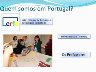 Quem	
  somos	
  em	
  Portugal?	
  
Erte	
  –	
  Equipa	
  	
  de	
  Recursos	
  e	
  
Tecnologias	
  Educativas	
  
Embaixadoras	
  eTwinning	
  
Os	
  Professores	
  
 