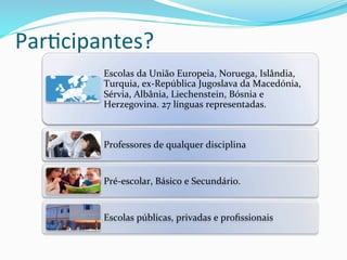 Par8cipantes?	
  
Escolas	
  da	
  União	
  Europeia,	
  Noruega,	
  Islândia,	
  
Turquia,	
  ex-­‐República	
  Jugoslava	
  da	
  Macedónia,	
  
Sérvia,	
  Albânia,	
  Liechenstein,	
  Bósnia	
  e	
  
Herzegovina.	
  27	
  línguas	
  representadas.	
  
Professores	
  de	
  qualquer	
  disciplina	
  
Pré-­‐escolar,	
  Básico	
  e	
  Secundário.	
  
Escolas	
  públicas,	
  privadas	
  e	
  proﬁssionais	
  	
  
 