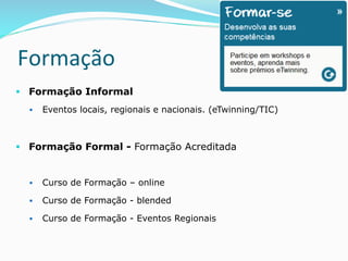 Formação	
  	
  	
  
§  Formação Informal
§  Eventos locais, regionais e nacionais. (eTwinning/TIC)
§  Formação Formal - Formação Acreditada
§  Curso de Formação – online
§  Curso de Formação - blended
§  Curso de Formação - Eventos Regionais
 