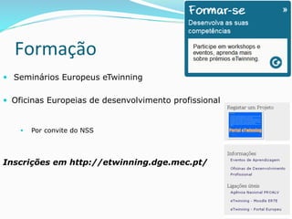 Formação	
  	
  
—  	
  Seminários Europeus eTwinning
—  Oficinas Europeias de desenvolvimento profissional
§  Por convite do NSS
Inscrições em http://etwinning.dge.mec.pt/
 