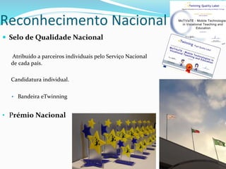 —  Selo	
  de	
  Qualidade	
  Nacional	
  
	
  Atribuído	
  a	
  parceiros	
  individuais	
  pelo	
  Serviço	
  Nacional	
  
de	
  cada	
  país.	
  	
  
	
  
Candidatura	
  individual.	
  
	
  
•  Bandeira	
  eTwinning	
  
	
  
•  Prémio	
  Nacional	
  
	
  
	
  
Reconhecimento	
  Nacional	
  
 