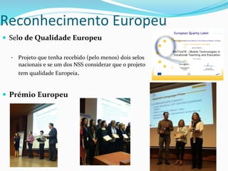 —  Selo	
  de	
  Qualidade	
  Europeu	
  
•  Projeto	
  que	
  tenha	
  recebido	
  (pelo	
  menos)	
  dois	
  selos	
  
nacionais	
  e	
  se	
  um	
  dos	
  NSS	
  considerar	
  que	
  o	
  projeto	
  
tem	
  qualidade	
  Europeia.	
  	
  
—  Prémio	
  Europeu	
  
Reconhecimento	
  Europeu	
  
 