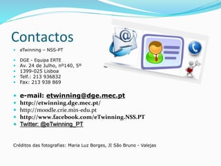 —  eTwinning – NSS-PT
—  DGE - Equipa ERTE
—  Av. 24 de Julho, nº140, 5º
—  1399-025 Lisboa
—  Telf.: 213 936832
—  Fax: 213 938 869
—  e-mail: etwinning@dge.mec.pt
—  http://etwinning.dge.mec.pt/	
  
—  http://moodle.crie.min-­‐edu.pt	
  
—  http://www.facebook.com/eTwinning.NSS.PT	
  
—  Twitter: @eTwinning_PT
Créditos das fotografias: Maria Luz Borges, JI São Bruno - Valejas
Contactos	
  
 