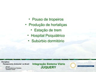 JUQUERY
Integração Sistema ViárioPlanejamento Ambiental no Brasil
Pier PaoloBertuzzi Pizolatto
Cristiane Larsen
Disciplina:
Alunos:
• Pouso de tropeiros
• Produção de hortaliças
• Estação de trem
• Hospital Psiquiátrico
• Subúrbio dormitório
 