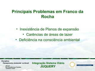 JUQUERY
Integração Sistema ViárioPlanejamento Ambiental no Brasil
Pier PaoloBertuzzi Pizolatto
Cristiane Larsen
Disciplina:
Alunos:
Principais Problemas em Franco da
Rocha
• Inexistência de Planos de expansão
• Carências de áreas de lazer
• Deficiência na consciência ambiental
 