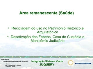 JUQUERY
Integração Sistema ViárioPlanejamento Ambiental no Brasil
Pier PaoloBertuzzi Pizolatto
Cristiane Larsen
Disciplina:
Alunos:
Área remanescente (Saúde)
• Reciclagem do uso no Patrimônio Histórico e
Arquitetônico
• Desativação das Febens, Casa de Custódia e
Manicômio Judiciário
 