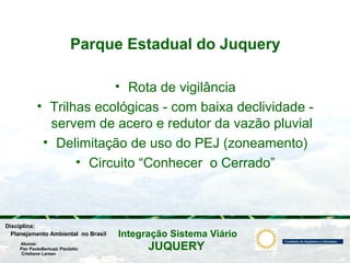 JUQUERY
Integração Sistema ViárioPlanejamento Ambiental no Brasil
Pier PaoloBertuzzi Pizolatto
Cristiane Larsen
Disciplina:
Alunos:
Parque Estadual do Juquery
• Rota de vigilância
• Trilhas ecológicas - com baixa declividade -
servem de acero e redutor da vazão pluvial
• Delimitação de uso do PEJ (zoneamento)
• Circuito “Conhecer o Cerrado”
 