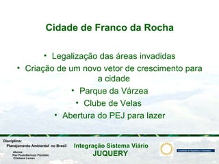 JUQUERY
Integração Sistema ViárioPlanejamento Ambiental no Brasil
Pier PaoloBertuzzi Pizolatto
Cristiane Larsen
Disciplina:
Alunos:
Cidade de Franco da Rocha
• Legalização das áreas invadidas
• Criação de um novo vetor de crescimento para
a cidade
• Parque da Várzea
• Clube de Velas
• Abertura do PEJ para lazer
 
