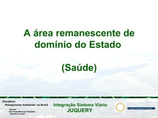 JUQUERY
Integração Sistema ViárioPlanejamento Ambiental no Brasil
Pier PaoloBertuzzi Pizolatto
Cristiane Larsen
Disciplina:
Alunos:
A área remanescente de
domínio do Estado
(Saúde)
 
