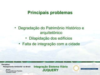 JUQUERY
Integração Sistema ViárioPlanejamento Ambiental no Brasil
Pier PaoloBertuzzi Pizolatto
Cristiane Larsen
Disciplina:
Alunos:
Principais problemas
• Degradação do Patrimônio Histórico e
arquitetônico
• Dilapidação dos edifícios
• Falta de integração com a cidade
 